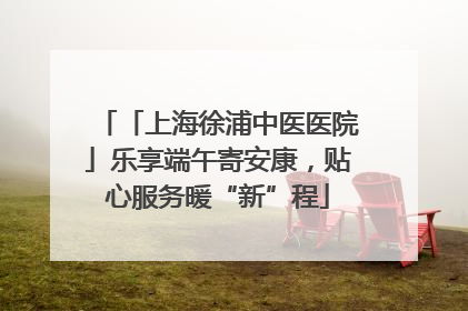 「上海徐浦中医医院」乐享端午寄安康，贴心服务暖“新”程