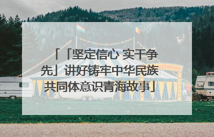 「坚定信心 实干争先」讲好铸牢中华民族共同体意识青海故事