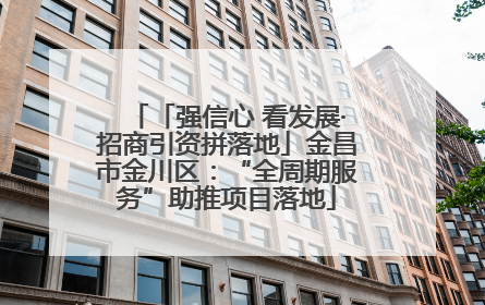 「强信心 看发展·招商引资拼落地」金昌市金川区：“全周期服务”助推项目落地