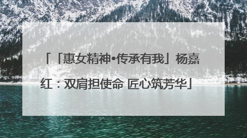 「惠女精神•传承有我」杨嘉红：双肩担使命 匠心筑芳华