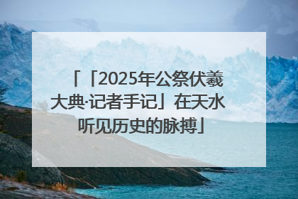 「2025年公祭伏羲大典·记者手记」在天水 听见历史的脉搏