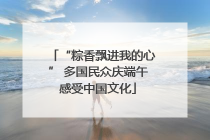 “粽香飘进我的心” 多国民众庆端午感受中国文化