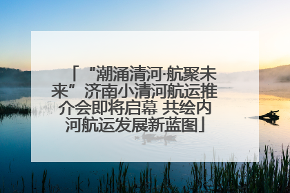 “潮涌清河·航聚未来”济南小清河航运推介会即将启幕 共绘内河航运发展新蓝图