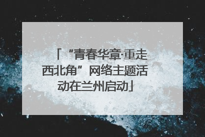 “青春华章·重走西北角”网络主题活动在兰州启动