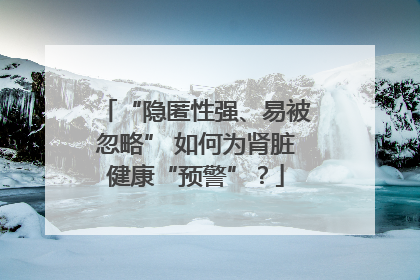 “隐匿性强、易被忽略” 如何为肾脏健康“预警”？