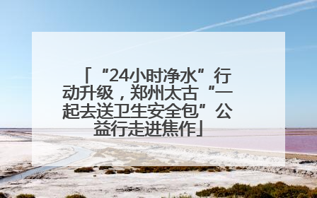 “24小时净水”行动升级，郑州太古“一起去送卫生安全包”公益行走进焦作