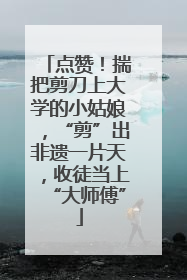 点赞！揣把剪刀上大学的小姑娘，“剪”出非遗一片天，收徒当上“大师傅”