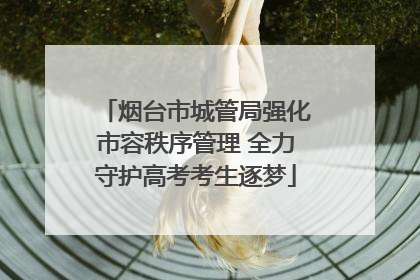 烟台市城管局强化市容秩序管理 全力守护高考考生逐梦
