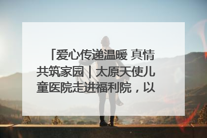 爱心传递温暖 真情共筑家园｜太原天使儿童医院走进福利院，以爱守护童真笑颜！