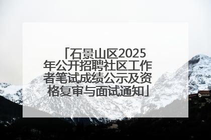 石景山区2025年公开招聘社区工作者笔试成绩公示及资格复审与面试通知