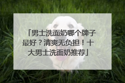 男士洗面奶哪个牌子最好？清爽无负担！十大男士洗面奶推荐