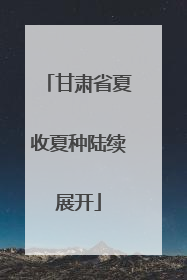 甘肃省夏收夏种陆续展开