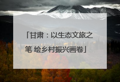 甘肃：以生态文旅之笔 绘乡村振兴画卷