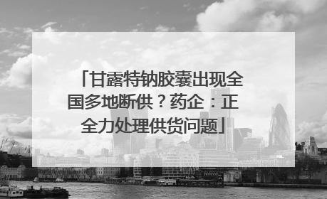 甘露特钠胶囊出现全国多地断供？药企：正全力处理供货问题