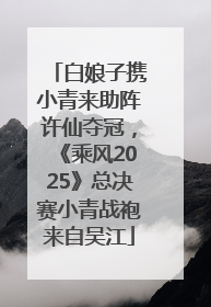 白娘子携小青来助阵许仙夺冠，《乘风2025》总决赛小青战袍来自吴江