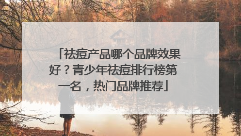 祛痘产品哪个品牌效果好？青少年祛痘排行榜第一名，热门品牌推荐