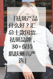祛斑产品什么好？汇总十款国货祛斑品牌，30+保持肌肤嫩亮严选