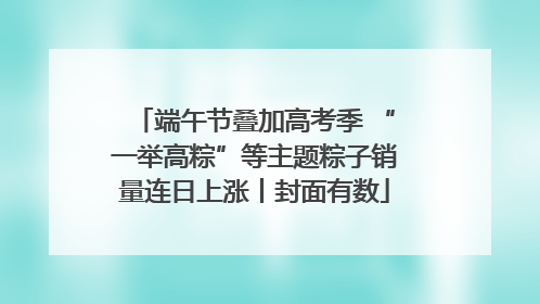端午节叠加高考季 “一举高粽”等主题粽子销量连日上涨丨封面有数