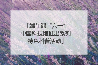 端午遇“六一” 中国科技馆推出系列特色科普活动