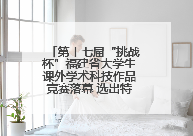 第十七届“挑战杯”福建省大学生课外学术科技作品竞赛落幕 选出特等奖作品30件