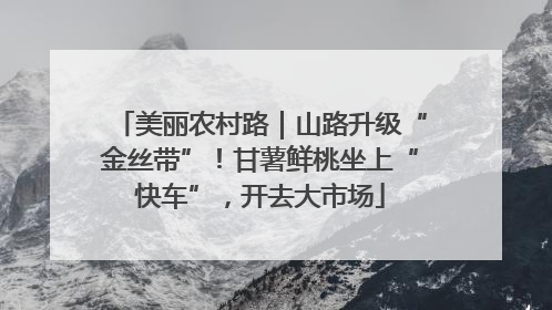 美丽农村路｜山路升级“金丝带”！甘薯鲜桃坐上“快车”，开去大市场