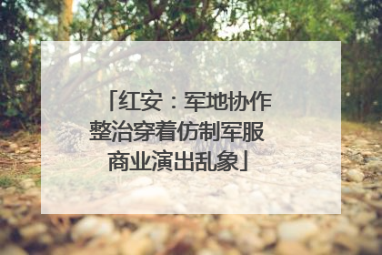 红安：军地协作整治穿着仿制军服商业演出乱象