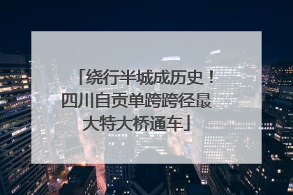 绕行半城成历史！四川自贡单跨跨径最大特大桥通车
