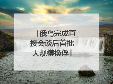 俄乌完成直接会谈后首批大规模换俘