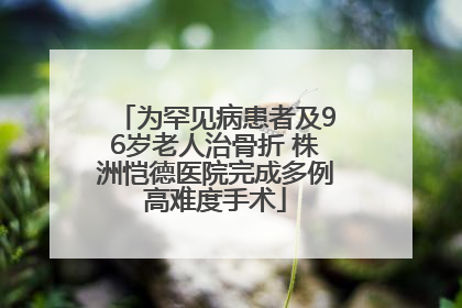 为罕见病患者及96岁老人治骨折 株洲恺德医院完成多例高难度手术