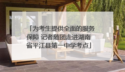 为考生提供全面的服务保障 记者随团走进湖南省平江县第一中学考点