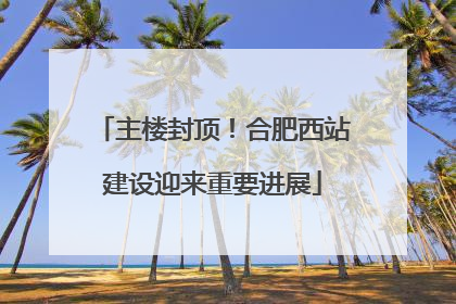 主楼封顶！合肥西站建设迎来重要进展