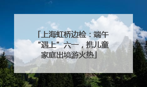 上海虹桥边检：端午“遇上”六一，携儿童家庭出境游火热