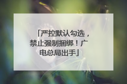严控默认勾选，禁止强制捆绑！广电总局出手