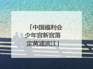 中国福利会少年宫新宫落定黄浦滨江