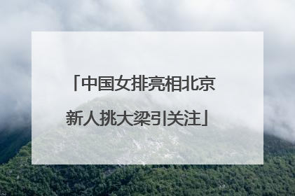 中国女排亮相北京 新人挑大梁引关注