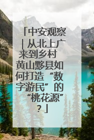 中安观察｜从北上广来到乡村 黄山黟县如何打造“数字游民”的“桃花源”？