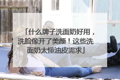 什么牌子洗面奶好用，洗脸像开了美颜！这些洗面奶太懂油皮需求