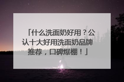 什么洗面奶好用？公认十大好用洗面奶品牌推荐，口碑爆棚！