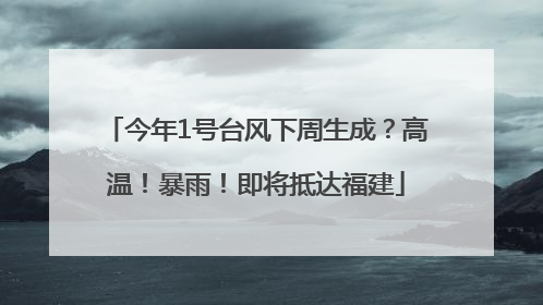 今年1号台风下周生成？高温！暴雨！即将抵达福建