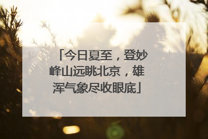 今日夏至，登妙峰山远眺北京，雄浑气象尽收眼底