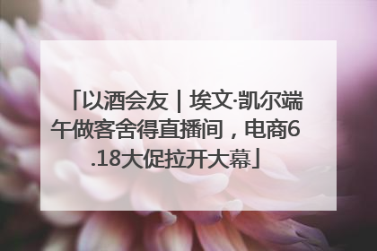 以酒会友｜埃文·凯尔端午做客舍得直播间，电商6.18大促拉开大幕