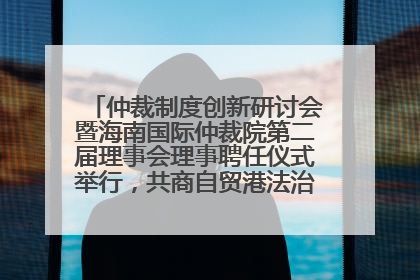仲裁制度创新研讨会暨海南国际仲裁院第二届理事会理事聘任仪式举行，共商自贸港法治建设新路径