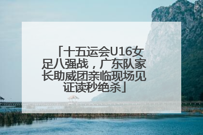 十五运会U16女足八强战，广东队家长助威团亲临现场见证读秒绝杀