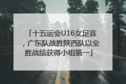 十五运会U16女足赛，广东队战胜陕西队以全胜战绩获得小组第一