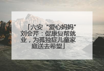 六安“爱心妈妈”刘会芹：促康复帮就业，为孤独症儿童家庭送去希望