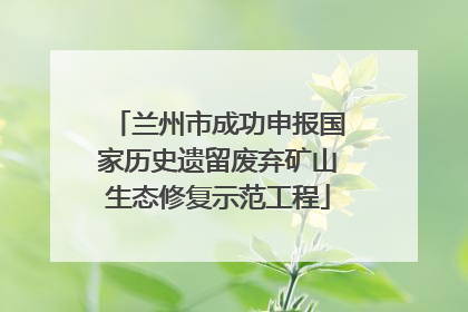 兰州市成功申报国家历史遗留废弃矿山生态修复示范工程