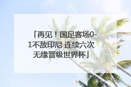 再见！国足客场0-1不敌印尼 连续六次无缘晋级世界杯