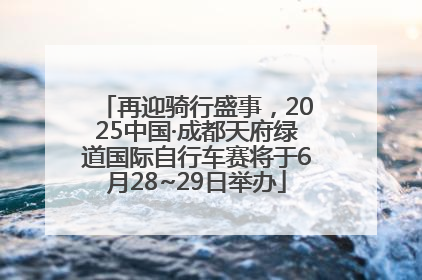 再迎骑行盛事，2025中国·成都天府绿道国际自行车赛将于6月28~29日举办
