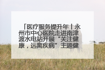 医疗服务提升年丨永州市中心医院走进南津渡水电站开展“关注健康，远离疾病”主题健康促进活动