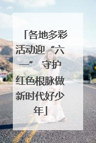 各地多彩活动迎“六一” 守护红色根脉做新时代好少年